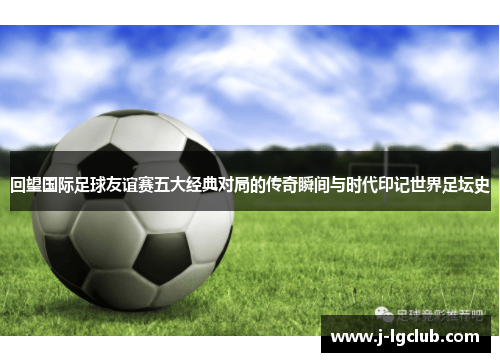 回望国际足球友谊赛五大经典对局的传奇瞬间与时代印记世界足坛史