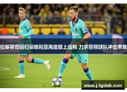 拉基蒂奇回归塞维利亚再度披上战袍 力求带领球队冲击荣誉 拉基蒂奇回归塞维利亚再度披上战袍 力求带领球队冲击荣誉